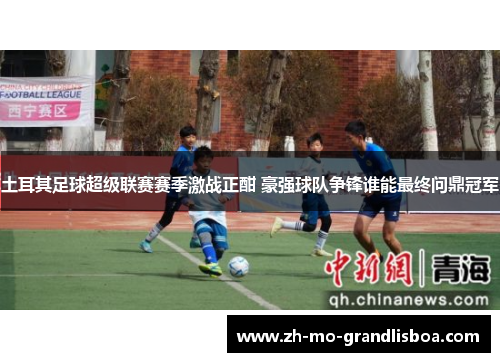 土耳其足球超级联赛赛季激战正酣 豪强球队争锋谁能最终问鼎冠军 土耳其足球超级联赛赛季激战正酣 豪强球队争锋谁能最终问鼎冠军