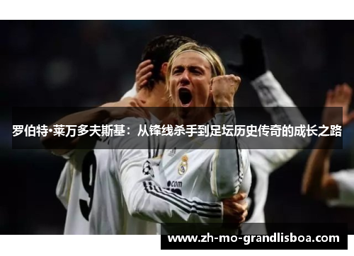 罗伯特·莱万多夫斯基:从锋线杀手到足坛历史传奇的成长之路 罗伯特·莱万多夫斯基:从锋线杀手到足坛历史传奇的成长之路