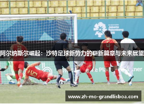 阿尔纳斯尔崛起:沙特足球新势力的崭新篇章与未来展望 阿尔纳斯尔崛起:沙特足球新势力的崭新篇章与未来展望