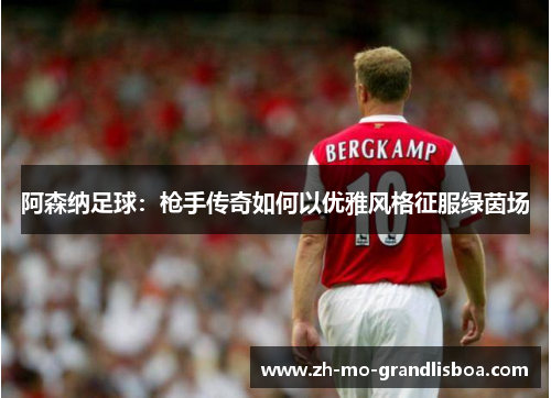 阿森纳足球:枪手传奇如何以优雅风格征服绿茵场 阿森纳足球:枪手传奇如何以优雅风格征服绿茵场