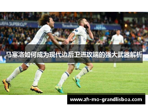 马塞洛如何成为现代边后卫进攻端的强大武器解析 马塞洛如何成为现代边后卫进攻端的强大武器解析