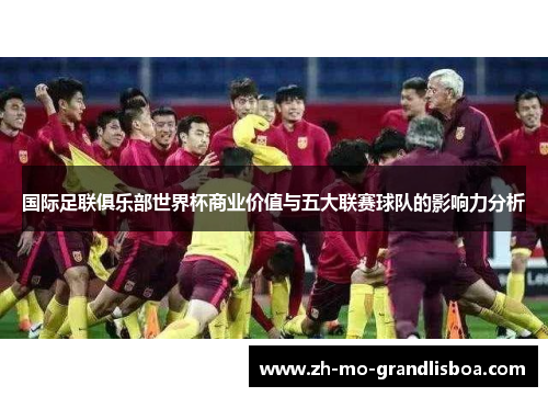 国际足联俱乐部世界杯商业价值与五大联赛球队的影响力分析 国际足联俱乐部世界杯商业价值与五大联赛球队的影响力分析