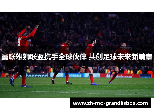 曼联雄狮联盟携手全球伙伴 共创足球未来新篇章 曼联雄狮联盟携手全球伙伴 共创足球未来新篇章