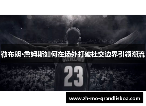 勒布朗·詹姆斯如何在场外打破社交边界引领潮流 勒布朗·詹姆斯如何在场外打破社交边界引领潮流