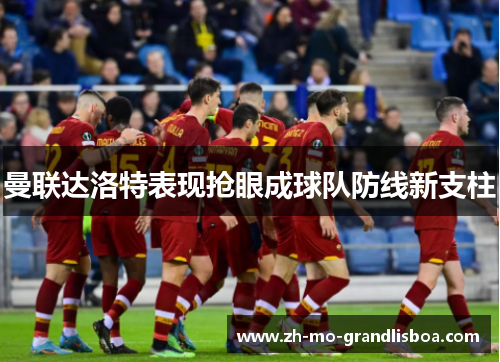 曼联达洛特表现抢眼成球队防线新支柱 曼联达洛特表现抢眼成球队防线新支柱
